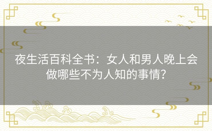 夜生活百科全书：女人和男人晚上会做哪些不为人知的事情？