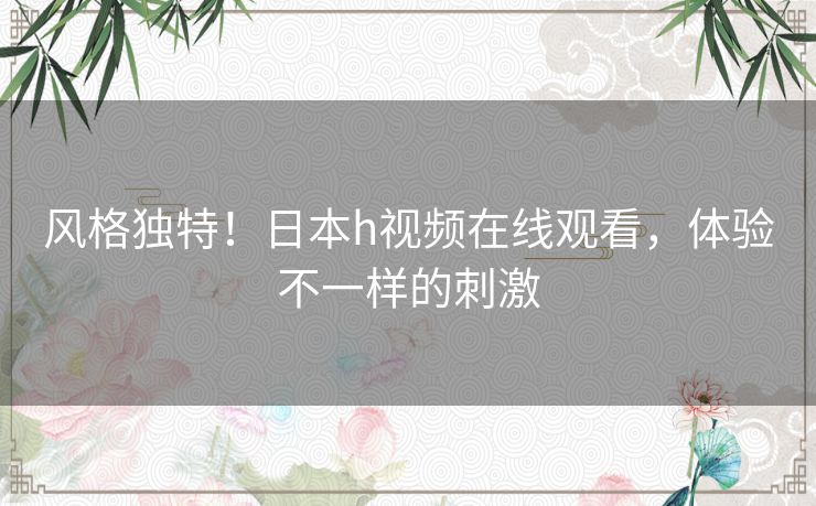风格独特!日本h视频在线观看,体验不一样的刺激 风格独特!日本h视频在线观看,体验不一样的刺激