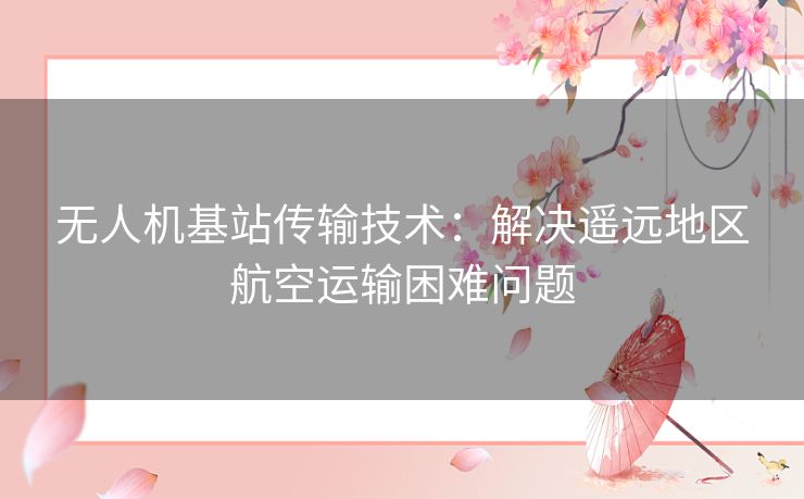 无人机基站传输技术:解决遥远地区航空运输困难问题 无人机基站传输技术:解决遥远地区航空运输困难问题