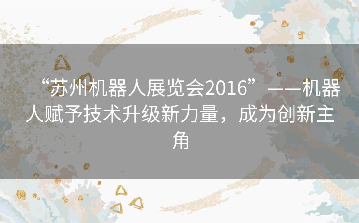 “苏州机器人展览会2016”——机器人赋予技术升级新力量,成为创新主角 “苏州机器人展览会2016”——机器人赋予技术升级新力量,成为创新主角