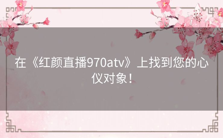 在《红颜直播970atv》上找到您的心仪对象！