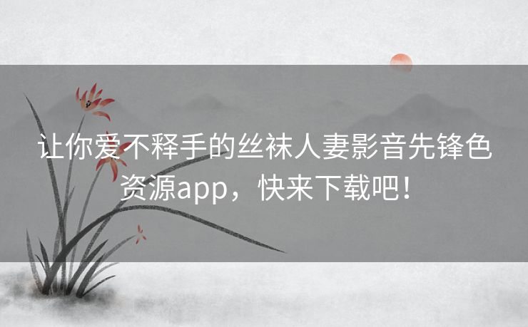 让你爱不释手的丝袜人妻影音先锋色资源app,快来下载吧! 让你爱不释手的丝袜人妻影音先锋色资源app,快来下载吧!