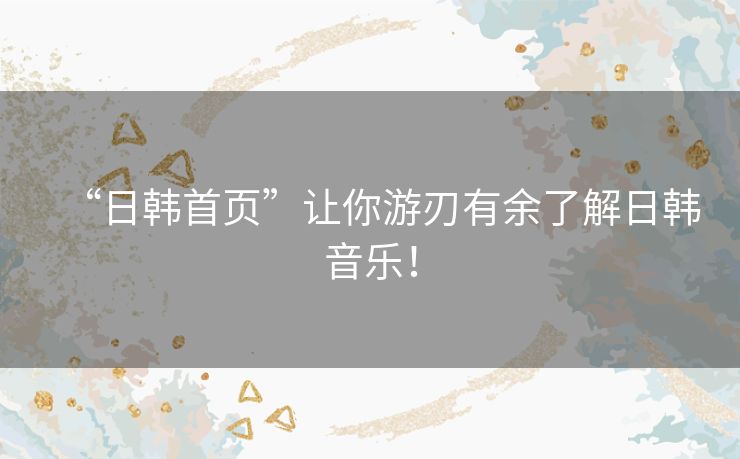 “日韩首页”让你游刃有余了解日韩音乐！