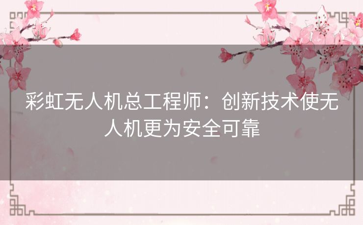 彩虹无人机总工程师：创新技术使无人机更为安全可靠