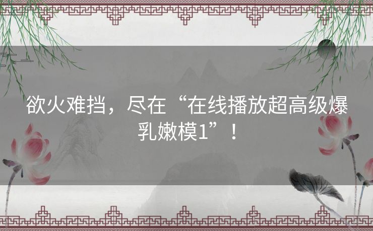 欲火难挡，尽在“在线播放超高级爆乳嫩模1”！