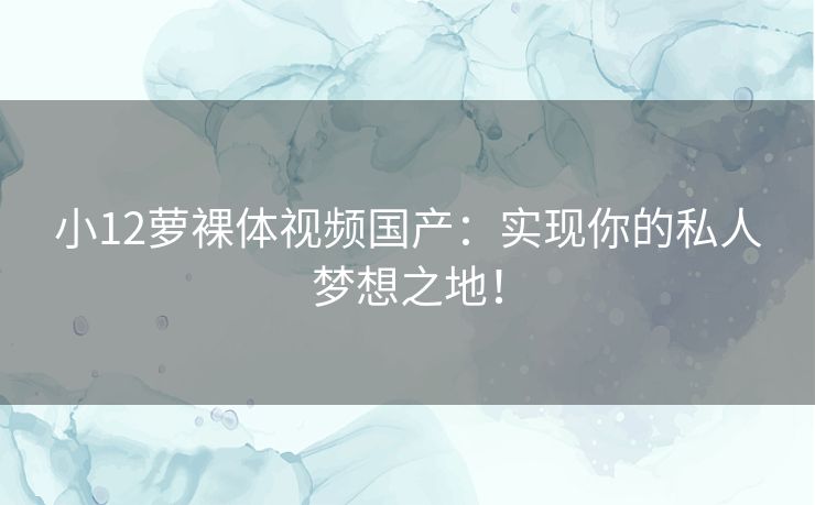 小12萝裸体视频国产：实现你的私人梦想之地！