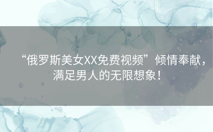 “俄罗斯美女XX免费视频”倾情奉献,满足男人的无限想象! “俄罗斯美女XX免费视频”倾情奉献,满足男人的无限想象!