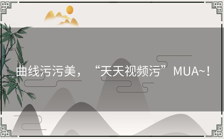 曲线污污美，“天天视频污”MUA~！