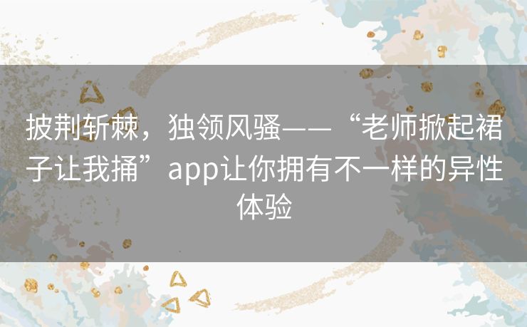 披荆斩棘，独领风骚——“老师掀起裙子让我捅”app让你拥有不一样的异性体验