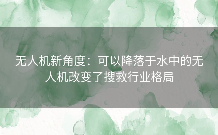 无人机新角度：可以降落于水中的无人机改变了搜救行业格局