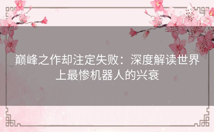 巅峰之作却注定失败:深度解读世界上最惨机器人的兴衰 巅峰之作却注定失败:深度解读世界上最惨机器人的兴衰