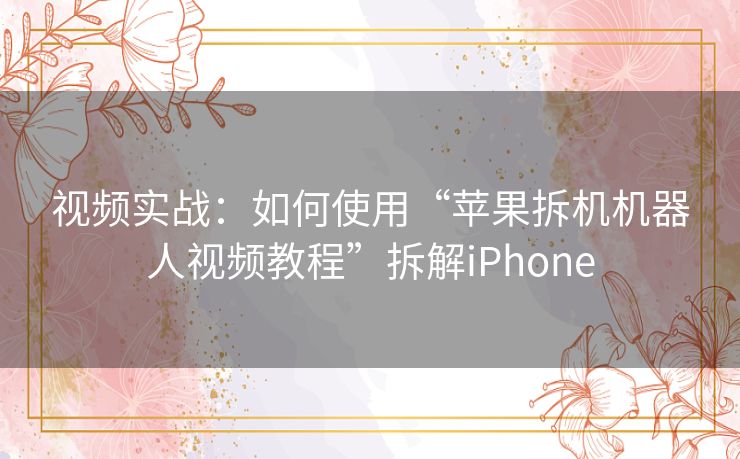 视频实战：如何使用“苹果拆机机器人视频教程”拆解iPhone