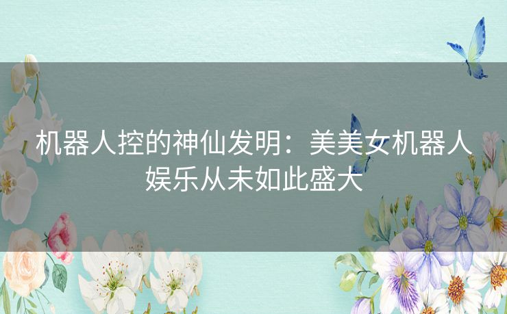 机器人控的神仙发明:美美女机器人娱乐从未如此盛大 机器人控的神仙发明:美美女机器人娱乐从未如此盛大