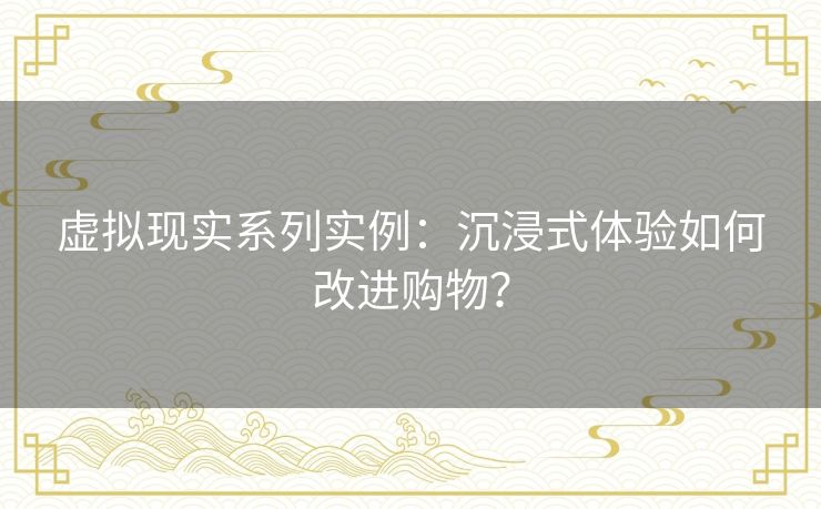 虚拟现实系列实例：沉浸式体验如何改进购物？