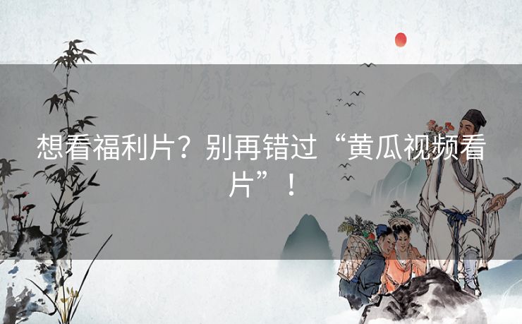 想看福利片?别再错过“黄瓜视频看片”! 想看福利片?别再错过“黄瓜视频看片”!