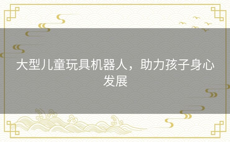 大型儿童玩具机器人，助力孩子身心发展