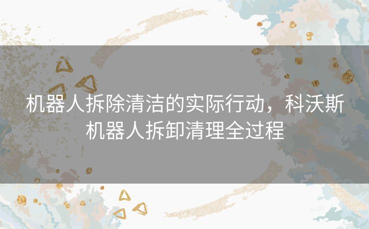 机器人拆除清洁的实际行动,科沃斯机器人拆卸清理全过程 机器人拆除清洁的实际行动,科沃斯机器人拆卸清理全过程