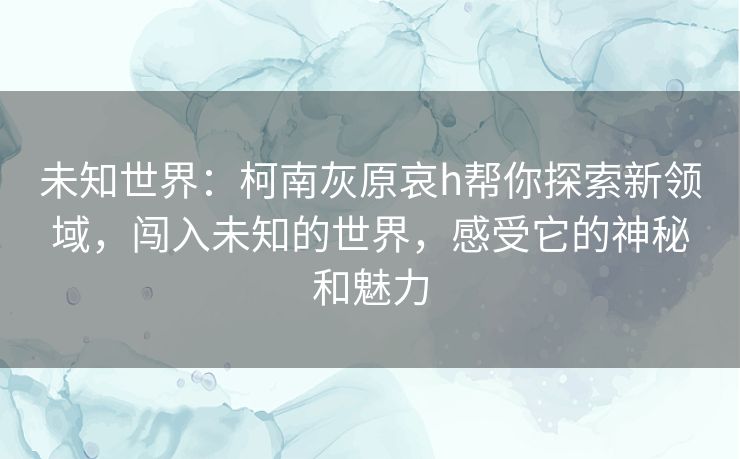 未知世界:柯南灰原哀h帮你探索新领域,闯入未知的世界,感受它的神秘和魅力 未知世界:柯南灰原哀h帮你探索新领域,闯入未知的世界,感受它的神秘和魅力