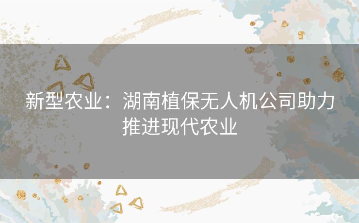 新型农业:湖南植保无人机公司助力推进现代农业 新型农业:湖南植保无人机公司助力推进现代农业