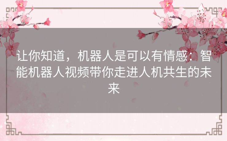 让你知道，机器人是可以有情感：智能机器人视频带你走进人机共生的未来