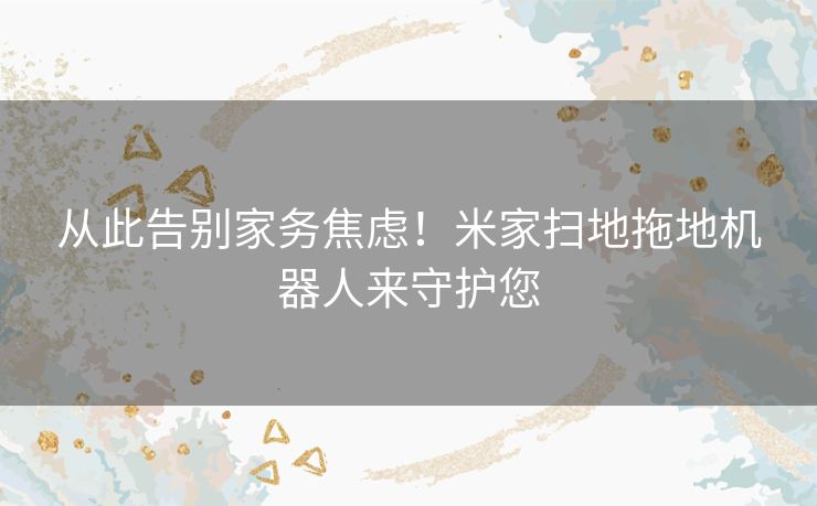 从此告别家务焦虑!米家扫地拖地机器人来守护您 从此告别家务焦虑!米家扫地拖地机器人来守护您