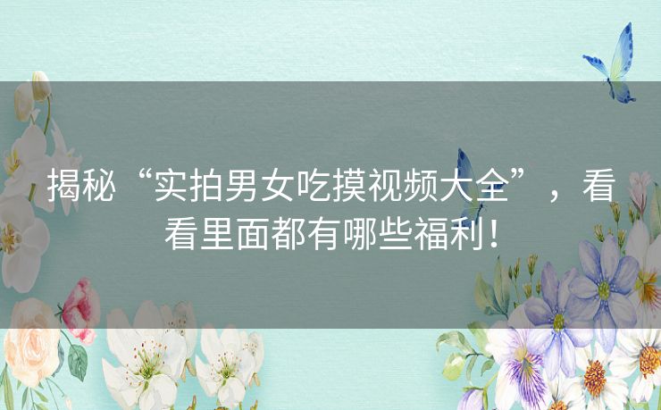 揭秘“实拍男女吃摸视频大全”，看看里面都有哪些福利！