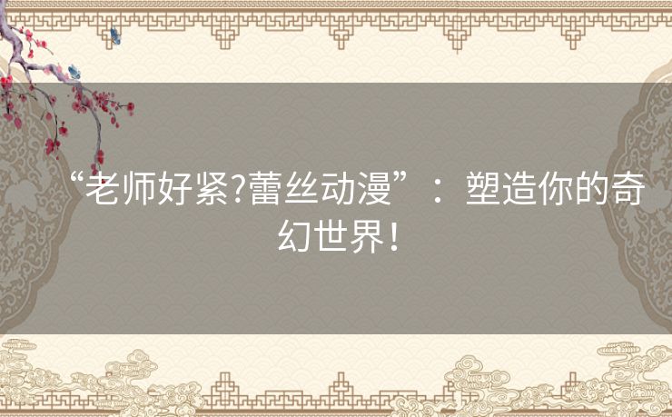 “老师好紧?蕾丝动漫”:塑造你的奇幻世界! “老师好紧?蕾丝动漫”:塑造你的奇幻世界!