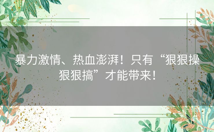 暴力激情、热血澎湃！只有“狠狠操狠狠搞”才能带来！
