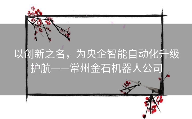 以创新之名，为央企智能自动化升级护航——常州金石机器人公司