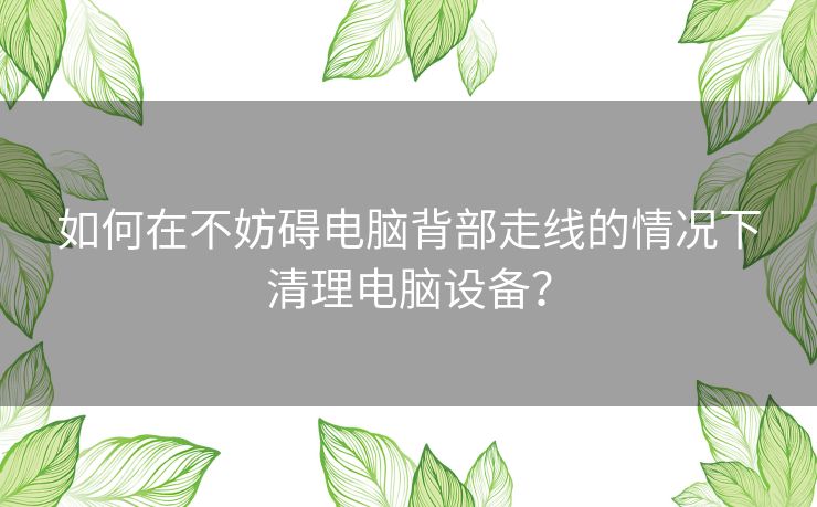 如何在不妨碍电脑背部走线的情况下清理电脑设备? 如何在不妨碍电脑背部走线的情况下清理电脑设备?