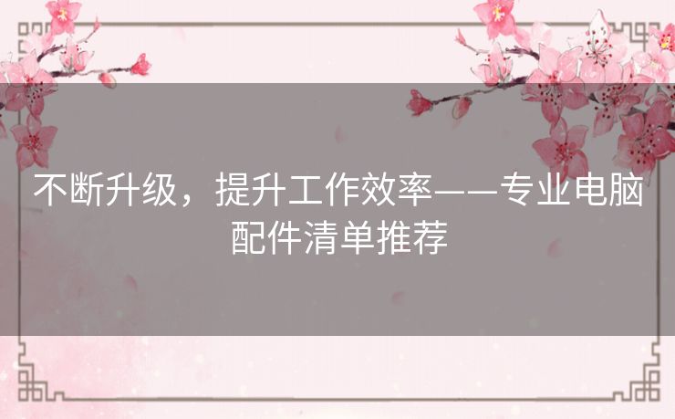 不断升级,提升工作效率——专业电脑配件清单推荐 不断升级,提升工作效率——专业电脑配件清单推荐