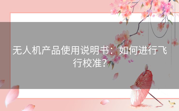 无人机产品使用说明书:如何进行飞行校准? 无人机产品使用说明书:如何进行飞行校准?