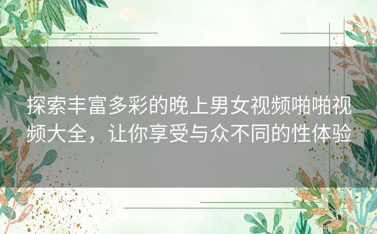 探索丰富多彩的晚上男女视频啪啪视频大全,让你享受与众不同的性体验 探索丰富多彩的晚上男女视频啪啪视频大全,让你享受与众不同的性体验