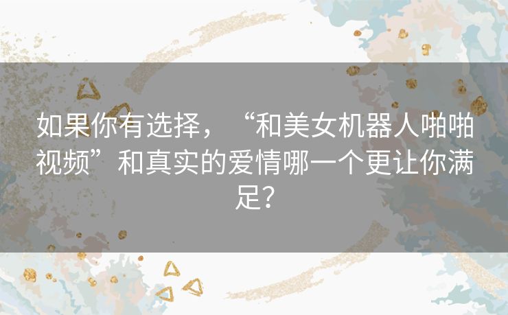 如果你有选择，“和美女机器人啪啪视频”和真实的爱情哪一个更让你满足？