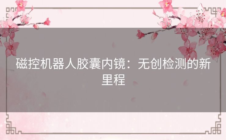 磁控机器人胶囊内镜:无创检测的新里程 磁控机器人胶囊内镜:无创检测的新里程