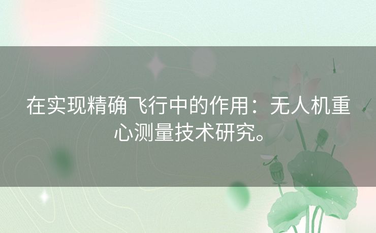 在实现精确飞行中的作用:无人机重心测量技术研究。 在实现精确飞行中的作用:无人机重心测量技术研究。