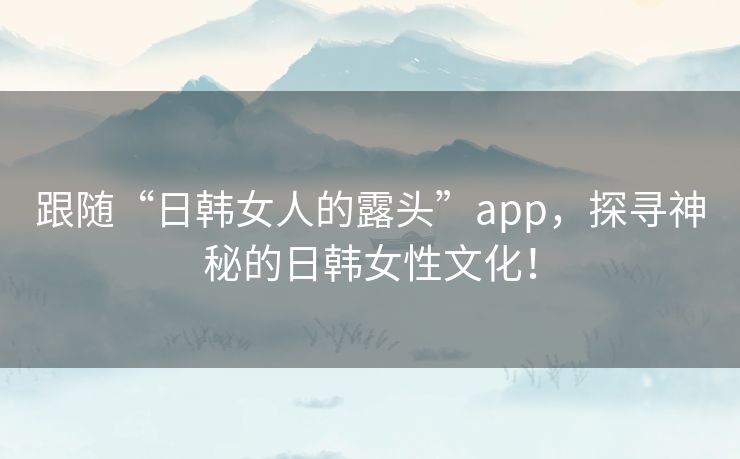 跟随“日韩女人的露头”app,探寻神秘的日韩女性文化! 跟随“日韩女人的露头”app,探寻神秘的日韩女性文化!