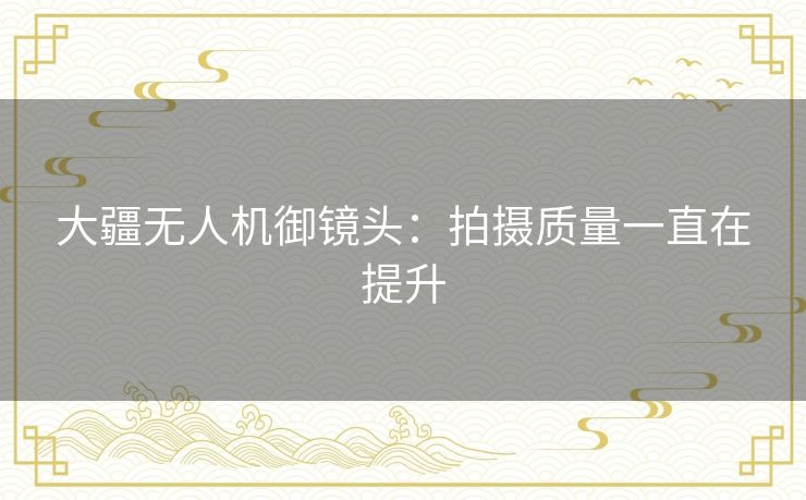 大疆无人机御镜头：拍摄质量一直在提升