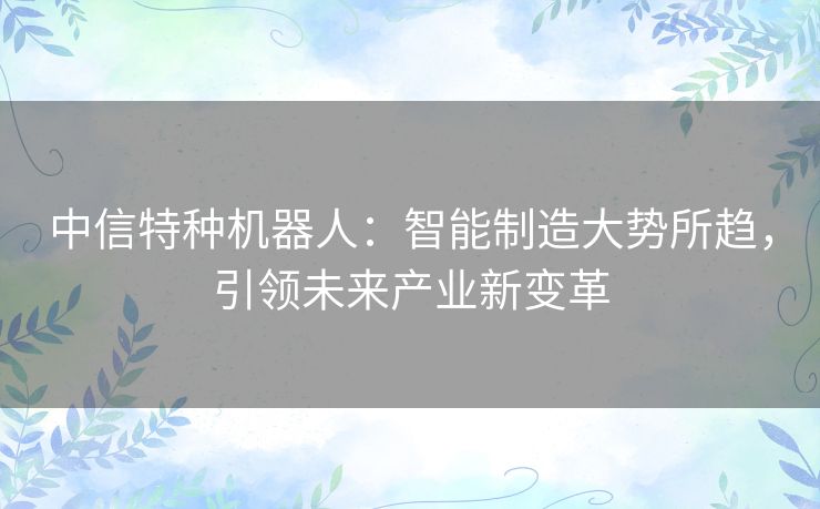中信特种机器人:智能制造大势所趋,引领未来产业新变革 中信特种机器人:智能制造大势所趋,引领未来产业新变革