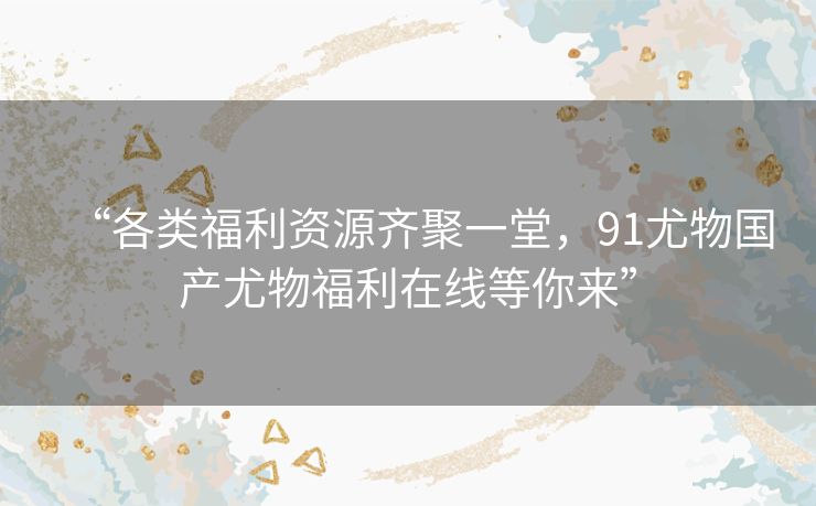 “各类福利资源齐聚一堂，91尤物国产尤物福利在线等你来”