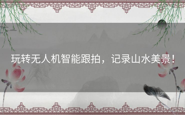 玩转无人机智能跟拍,记录山水美景! 玩转无人机智能跟拍,记录山水美景!