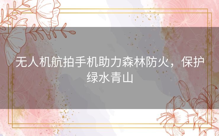 无人机航拍手机助力森林防火，保护绿水青山