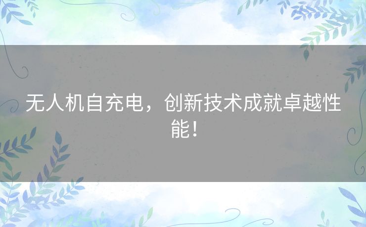 无人机自充电,创新技术成就卓越性能! 无人机自充电,创新技术成就卓越性能!