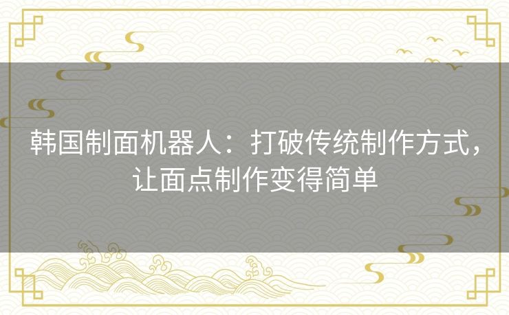 韩国制面机器人：打破传统制作方式，让面点制作变得简单