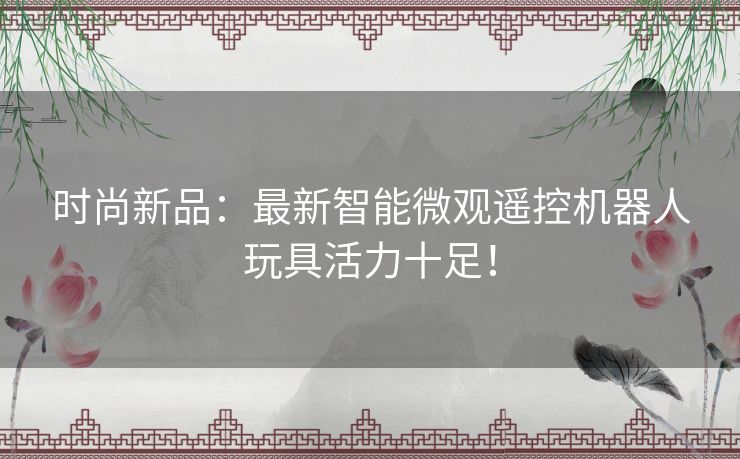 时尚新品：最新智能微观遥控机器人玩具活力十足！