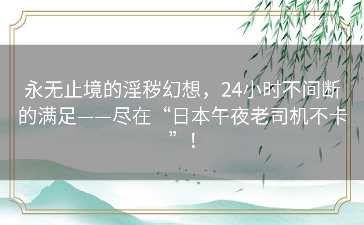 永无止境的淫秽幻想，24小时不间断的满足——尽在“日本午夜老司机不卡”！