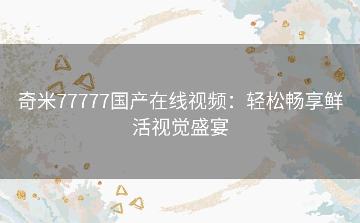 奇米77777国产在线视频:轻松畅享鲜活视觉盛宴 奇米77777国产在线视频:轻松畅享鲜活视觉盛宴