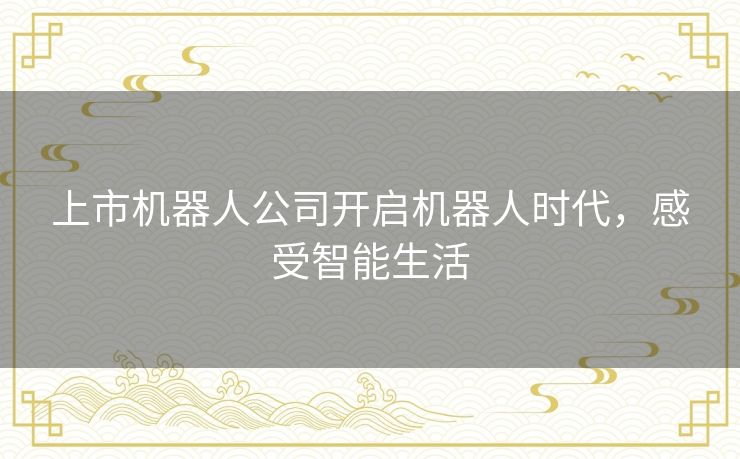 上市机器人公司开启机器人时代，感受智能生活