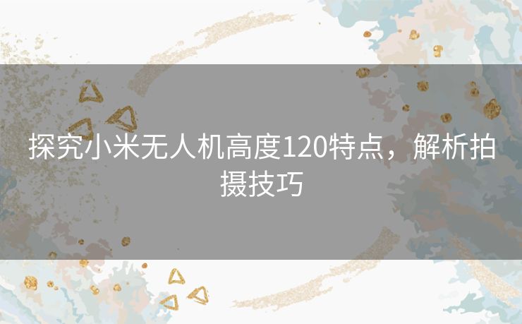 探究小米无人机高度120特点,解析拍摄技巧 探究小米无人机高度120特点,解析拍摄技巧