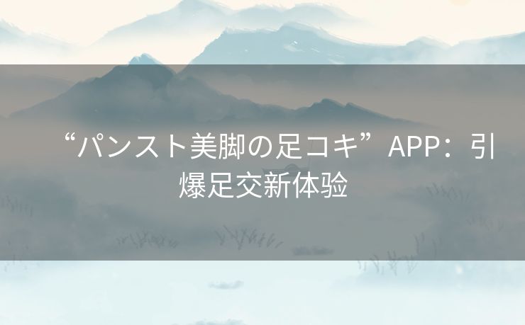 “パンスト美脚の足コキ”APP：引爆足交新体验